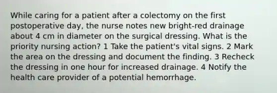 While caring for a patient after a colectomy on the first postoperative day, the nurse notes new bright-red drainage about 4 cm in diameter on the surgical dressing. What is the priority nursing action? 1 Take the patient's vital signs. 2 Mark the area on the dressing and document the finding. 3 Recheck the dressing in one hour for increased drainage. 4 Notify the health care provider of a potential hemorrhage.