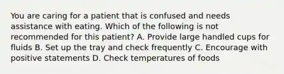 You are caring for a patient that is confused and needs assistance with eating. Which of the following is not recommended for this patient? A. Provide large handled cups for fluids B. Set up the tray and check frequently C. Encourage with positive statements D. Check temperatures of foods