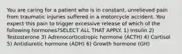 You are caring for a patient who is in constant, unrelieved pain from traumatic injuries suffered in a motorcycle accident. You expect this pain to trigger excessive release of which of the following hormones?SELECT ALL THAT APPLY. 1) Insulin 2) Testosterone 3) Adrenocorticotropic hormone (ACTH) 4) Cortisol 5) Antidiuretic hormone (ADH) 6) Growth hormone (GH)