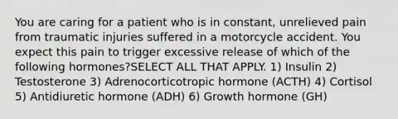 You are caring for a patient who is in constant, unrelieved pain from traumatic injuries suffered in a motorcycle accident. You expect this pain to trigger excessive release of which of the following hormones?SELECT ALL THAT APPLY. 1) Insulin 2) Testosterone 3) Adrenocorticotropic hormone (ACTH) 4) Cortisol 5) Antidiuretic hormone (ADH) 6) Growth hormone (GH)