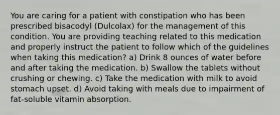 You are caring for a patient with constipation who has been prescribed bisacodyl (Dulcolax) for the management of this condition. You are providing teaching related to this medication and properly instruct the patient to follow which of the guidelines when taking this medication? a) Drink 8 ounces of water before and after taking the medication. b) Swallow the tablets without crushing or chewing. c) Take the medication with milk to avoid stomach upset. d) Avoid taking with meals due to impairment of fat-soluble vitamin absorption.