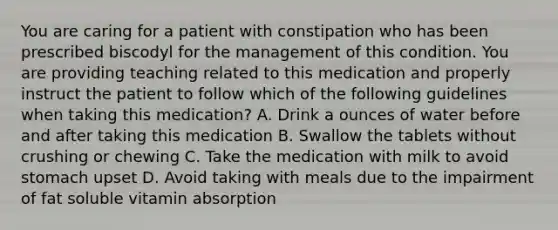 You are caring for a patient with constipation who has been prescribed biscodyl for the management of this condition. You are providing teaching related to this medication and properly instruct the patient to follow which of the following guidelines when taking this medication? A. Drink a ounces of water before and after taking this medication B. Swallow the tablets without crushing or chewing C. Take the medication with milk to avoid stomach upset D. Avoid taking with meals due to the impairment of fat soluble vitamin absorption