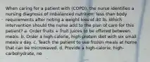 When caring for a patient with (COPD), the nurse identifies a nursing diagnosis of imbalanced nutrition: less than body requirements after noting a weight loss of 30 lb. Which intervention should the nurse add to the plan of care for this patient? a. Order fruits + fruit juices to be offered between meals. b. Order a high-calorie, high-protein diet with six small meals a day. c. Teach the patient to use frozen meals at home that can be microwaved. d. Provide a high-calorie, high-carbohydrate, no