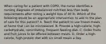 When caring for a patient with COPD, the nurse identifies a nursing diagnosis of imbalanced nutrition less than body requirements after noting a weight loss of 30 lb. Which of the following would be an appropriate intervention to add to the plan of care for this patient? A. Teach the patient to use frozen meals at home that can be microwaved. B. Provide a high-calorie, high-carbohydrate, nonirritating, frequent feeding diet. C. Order fruits and fruit juices to be offered between meals. D. Order a high-calorie, high-protein diet with six small meals a day.