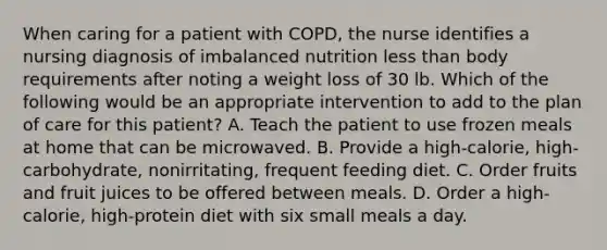 When caring for a patient with COPD, the nurse identifies a nursing diagnosis of imbalanced nutrition less than body requirements after noting a weight loss of 30 lb. Which of the following would be an appropriate intervention to add to the plan of care for this patient? A. Teach the patient to use frozen meals at home that can be microwaved. B. Provide a high-calorie, high-carbohydrate, nonirritating, frequent feeding diet. C. Order fruits and fruit juices to be offered between meals. D. Order a high-calorie, high-protein diet with six small meals a day.