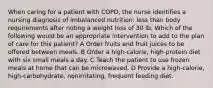 When caring for a patient with COPD, the nurse identifies a nursing diagnosis of imbalanced nutrition: less than body requirements after noting a weight loss of 30 lb. Which of the following would be an appropriate intervention to add to the plan of care for this patient? A Order fruits and fruit juices to be offered between meals. B Order a high-calorie, high-protein diet with six small meals a day. C Teach the patient to use frozen meals at home that can be microwaved. D Provide a high-calorie, high-carbohydrate, nonirritating, frequent feeding diet.