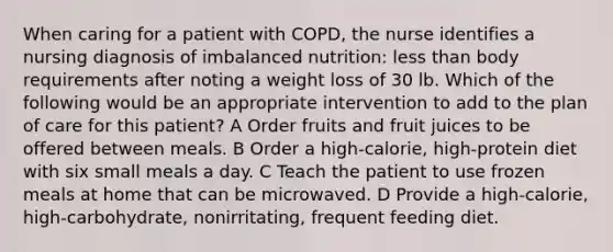 When caring for a patient with COPD, the nurse identifies a nursing diagnosis of imbalanced nutrition: less than body requirements after noting a weight loss of 30 lb. Which of the following would be an appropriate intervention to add to the plan of care for this patient? A Order fruits and fruit juices to be offered between meals. B Order a high-calorie, high-protein diet with six small meals a day. C Teach the patient to use frozen meals at home that can be microwaved. D Provide a high-calorie, high-carbohydrate, nonirritating, frequent feeding diet.