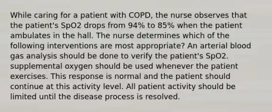 While caring for a patient with COPD, the nurse observes that the patient's SpO2 drops from 94% to 85% when the patient ambulates in the hall. The nurse determines which of the following interventions are most appropriate? An arterial blood gas analysis should be done to verify the patient's SpO2. supplemental oxygen should be used whenever the patient exercises. This response is normal and the patient should continue at this activity level. All patient activity should be limited until the disease process is resolved.