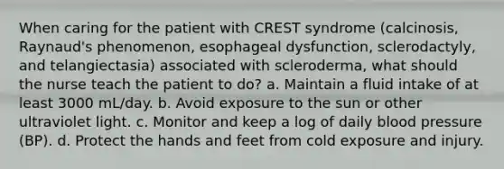 When caring for the patient with CREST syndrome (calcinosis, Raynaud's phenomenon, esophageal dysfunction, sclerodactyly, and telangiectasia) associated with scleroderma, what should the nurse teach the patient to do? a. Maintain a fluid intake of at least 3000 mL/day. b. Avoid exposure to the sun or other ultraviolet light. c. Monitor and keep a log of daily blood pressure (BP). d. Protect the hands and feet from cold exposure and injury.