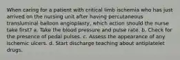 When caring for a patient with critical limb ischemia who has just arrived on the nursing unit after having percutaneous transluminal balloon angioplasty, which action should the nurse take first? a. Take the blood pressure and pulse rate. b. Check for the presence of pedal pulses. c. Assess the appearance of any ischemic ulcers. d. Start discharge teaching about antiplatelet drugs.