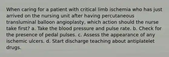 When caring for a patient with critical limb ischemia who has just arrived on the nursing unit after having percutaneous transluminal balloon angioplasty, which action should the nurse take first? a. Take the blood pressure and pulse rate. b. Check for the presence of pedal pulses. c. Assess the appearance of any ischemic ulcers. d. Start discharge teaching about antiplatelet drugs.