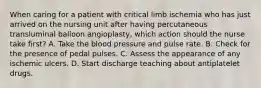 When caring for a patient with critical limb ischemia who has just arrived on the nursing unit after having percutaneous transluminal balloon angioplasty, which action should the nurse take first? A. Take the blood pressure and pulse rate. B. Check for the presence of pedal pulses. C. Assess the appearance of any ischemic ulcers. D. Start discharge teaching about antiplatelet drugs.