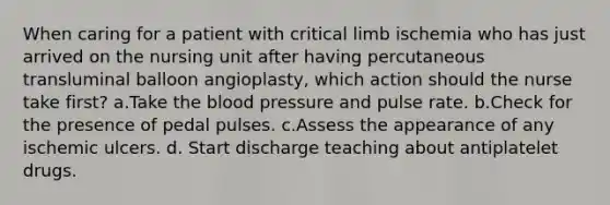 When caring for a patient with critical limb ischemia who has just arrived on the nursing unit after having percutaneous transluminal balloon angioplasty, which action should the nurse take first? a.Take the blood pressure and pulse rate. b.Check for the presence of pedal pulses. c.Assess the appearance of any ischemic ulcers. d. Start discharge teaching about antiplatelet drugs.