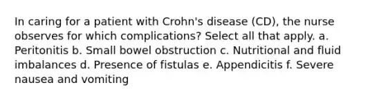 In caring for a patient with Crohn's disease (CD), the nurse observes for which complications? Select all that apply. a. Peritonitis b. Small bowel obstruction c. Nutritional and fluid imbalances d. Presence of fistulas e. Appendicitis f. Severe nausea and vomiting