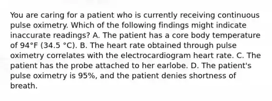 You are caring for a patient who is currently receiving continuous pulse oximetry. Which of the following findings might indicate inaccurate readings? A. The patient has a core body temperature of 94°F (34.5 °C). B. <a href='https://www.questionai.com/knowledge/kya8ocqc6o-the-heart' class='anchor-knowledge'>the heart</a> rate obtained through pulse oximetry correlates with the electrocardiogram heart rate. C. The patient has the probe attached to her earlobe. D. The patient's pulse oximetry is 95%, and the patient denies shortness of breath.