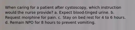 When caring for a patient after cystoscopy, which instruction would the nurse provide? a. Expect blood-tinged urine. b. Request morphine for pain. c. Stay on bed rest for 4 to 6 hours. d. Remain NPO for 8 hours to prevent vomiting.