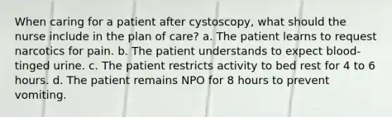 When caring for a patient after cystoscopy, what should the nurse include in the plan of care? a. The patient learns to request narcotics for pain. b. The patient understands to expect blood-tinged urine. c. The patient restricts activity to bed rest for 4 to 6 hours. d. The patient remains NPO for 8 hours to prevent vomiting.