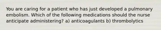 You are caring for a patient who has just developed a pulmonary embolism. Which of the following medications should the nurse anticipate administering? a) anticoagulants b) thrombolytics