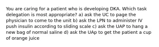 You are caring for a patient who is developing DKA. Which task delegation is most appropriate? a) ask the UC to page the physician to come to the unit b) ask the LPN to administer IV push insulin according to sliding scale c) ask the UAP to hang a new bag of normal saline d) ask the UAp to get the patient a cup of orange juice