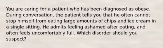 You are caring for a patient who has been diagnosed as obese. During conversation, the patient tells you that he often cannot stop himself from eating large amounts of chips and ice cream in a single sitting. He admits feeling ashamed after eating, and often feels uncomfortably full. Which disorder should you suspect?