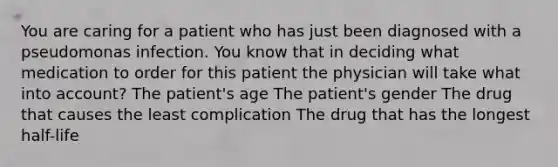 You are caring for a patient who has just been diagnosed with a pseudomonas infection. You know that in deciding what medication to order for this patient the physician will take what into account? The patient's age The patient's gender The drug that causes the least complication The drug that has the longest half-life