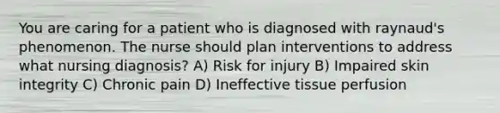 You are caring for a patient who is diagnosed with raynaud's phenomenon. The nurse should plan interventions to address what nursing diagnosis? A) Risk for injury B) Impaired skin integrity C) Chronic pain D) Ineffective tissue perfusion