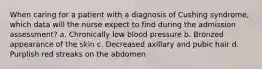 When caring for a patient with a diagnosis of Cushing syndrome, which data will the nurse expect to find during the admission assessment? a. Chronically low blood pressure b. Bronzed appearance of the skin c. Decreased axillary and pubic hair d. Purplish red streaks on the abdomen