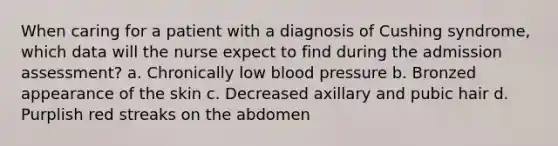 When caring for a patient with a diagnosis of Cushing syndrome, which data will the nurse expect to find during the admission assessment? a. Chronically low blood pressure b. Bronzed appearance of the skin c. Decreased axillary and pubic hair d. Purplish red streaks on the abdomen