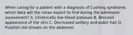 When caring for a patient with a diagnosis of Cushing syndrome, which data will the nurse expect to find during the admission assessment? A. Chronically low blood pressure B. Bronzed appearance of the skin C. Decreased axillary and pubic hair D. Purplish red streaks on the abdomen