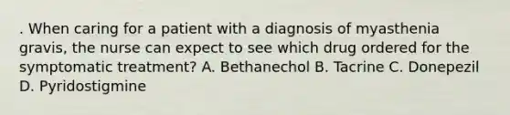 . When caring for a patient with a diagnosis of myasthenia gravis, the nurse can expect to see which drug ordered for the symptomatic treatment? A. Bethanechol B. Tacrine C. Donepezil D. Pyridostigmine