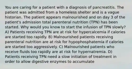 You are caring for a patient with a diagnosis of pancreatitis. The patient was admitted from a homeless shelter and is a vague historian. The patient appears malnourished and on day 3 of the patient's admission total parenteral nutrition (TPN) has been started. Why would you know to start the infusion of TPN slowly? A) Patients receiving TPN are at risk for hypercalcemia if calories are started too rapidly. B) Malnourished patients receiving parenteral nutrition are at risk for hypophosphatemia if calories are started too aggressively. C) Malnourished patients who receive fluids too rapidly are at risk for hypernatremia. D) Patients receiving TPN need a slow initiation of treatment in order to allow digestive enzymes to accumulate