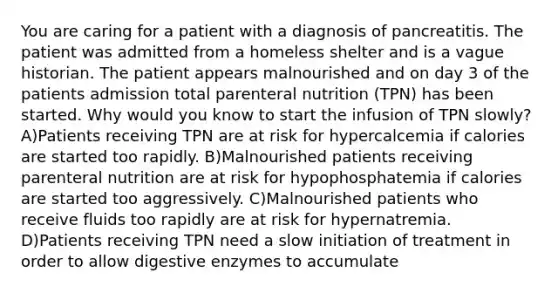 You are caring for a patient with a diagnosis of pancreatitis. The patient was admitted from a homeless shelter and is a vague historian. The patient appears malnourished and on day 3 of the patients admission total parenteral nutrition (TPN) has been started. Why would you know to start the infusion of TPN slowly? A)Patients receiving TPN are at risk for hypercalcemia if calories are started too rapidly. B)Malnourished patients receiving parenteral nutrition are at risk for hypophosphatemia if calories are started too aggressively. C)Malnourished patients who receive fluids too rapidly are at risk for hypernatremia. D)Patients receiving TPN need a slow initiation of treatment in order to allow digestive enzymes to accumulate