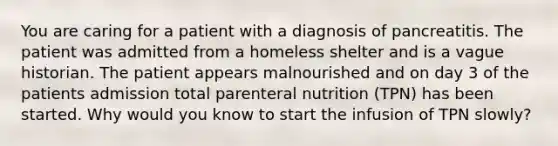 You are caring for a patient with a diagnosis of pancreatitis. The patient was admitted from a homeless shelter and is a vague historian. The patient appears malnourished and on day 3 of the patients admission total parenteral nutrition (TPN) has been started. Why would you know to start the infusion of TPN slowly?