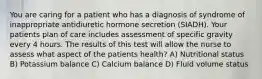 You are caring for a patient who has a diagnosis of syndrome of inappropriate antidiuretic hormone secretion (SIADH). Your patients plan of care includes assessment of specific gravity every 4 hours. The results of this test will allow the nurse to assess what aspect of the patients health? A) Nutritional status B) Potassium balance C) Calcium balance D) Fluid volume status