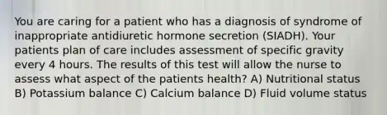 You are caring for a patient who has a diagnosis of syndrome of inappropriate antidiuretic hormone secretion (SIADH). Your patients plan of care includes assessment of specific gravity every 4 hours. The results of this test will allow the nurse to assess what aspect of the patients health? A) Nutritional status B) Potassium balance C) Calcium balance D) Fluid volume status