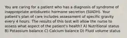 You are caring for a patient who has a diagnosis of syndrome of inappropriate antidiuretic hormone secretion (SIADH). Your patient's plan of care includes assessment of specific gravity every 4 hours. The results of this test will allow the nurse to assess what aspect of the patient's health? A) Nutritional status B) Potassium balance C) Calcium balance D) Fluid volume status