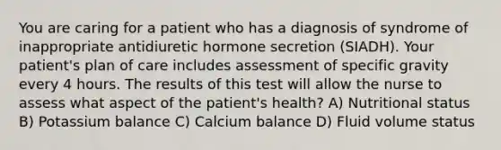 You are caring for a patient who has a diagnosis of syndrome of inappropriate antidiuretic hormone secretion (SIADH). Your patient's plan of care includes assessment of specific gravity every 4 hours. The results of this test will allow the nurse to assess what aspect of the patient's health? A) Nutritional status B) Potassium balance C) Calcium balance D) Fluid volume status