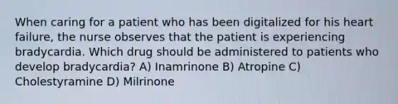 When caring for a patient who has been digitalized for his heart failure, the nurse observes that the patient is experiencing bradycardia. Which drug should be administered to patients who develop bradycardia? A) Inamrinone B) Atropine C) Cholestyramine D) Milrinone