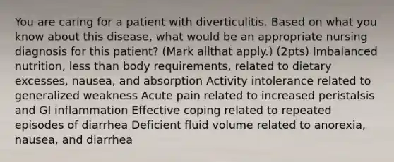 You are caring for a patient with diverticulitis. Based on what you know about this disease, what would be an appropriate nursing diagnosis for this patient? (Mark allthat apply.) (2pts) Imbalanced nutrition, less than body requirements, related to dietary excesses, nausea, and absorption Activity intolerance related to generalized weakness Acute pain related to increased peristalsis and GI inflammation Effective coping related to repeated episodes of diarrhea Deficient fluid volume related to anorexia, nausea, and diarrhea