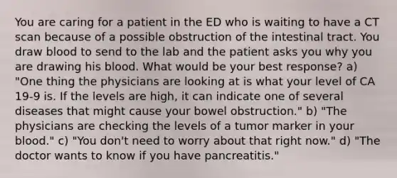 You are caring for a patient in the ED who is waiting to have a CT scan because of a possible obstruction of the intestinal tract. You draw blood to send to the lab and the patient asks you why you are drawing his blood. What would be your best response? a) "One thing the physicians are looking at is what your level of CA 19-9 is. If the levels are high, it can indicate one of several diseases that might cause your bowel obstruction." b) "The physicians are checking the levels of a tumor marker in your blood." c) "You don't need to worry about that right now." d) "The doctor wants to know if you have pancreatitis."