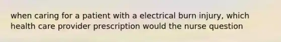 when caring for a patient with a electrical burn injury, which health care provider prescription would the nurse question