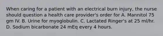 When caring for a patient with an electrical burn injury, the nurse should question a health care provider's order for A. Mannitol 75 gm IV. B. Urine for myoglobulin. C. Lactated Ringer's at 25 ml/hr. D. Sodium bicarbonate 24 mEq every 4 hours.