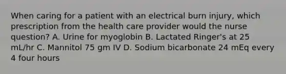 When caring for a patient with an electrical burn injury, which prescription from the health care provider would the nurse question? A. Urine for myoglobin B. Lactated Ringer's at 25 mL/hr C. Mannitol 75 gm IV D. Sodium bicarbonate 24 mEq every 4 four hours