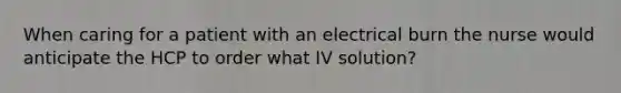 When caring for a patient with an electrical burn the nurse would anticipate the HCP to order what IV solution?