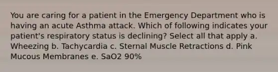 You are caring for a patient in the Emergency Department who is having an acute Asthma attack. Which of following indicates your patient's respiratory status is declining? Select all that apply a. Wheezing b. Tachycardia c. Sternal Muscle Retractions d. Pink Mucous Membranes e. SaO2 90%