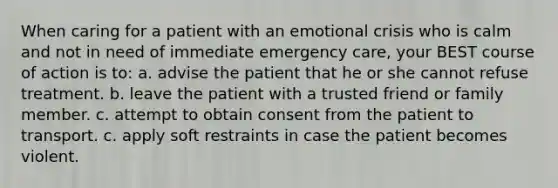 When caring for a patient with an emotional crisis who is calm and not in need of immediate emergency care, your BEST course of action is to: a. advise the patient that he or she cannot refuse treatment. b. leave the patient with a trusted friend or family member. c. attempt to obtain consent from the patient to transport. c. apply soft restraints in case the patient becomes violent.