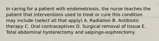 In caring for a patient with endometriosis, the nurse teaches the patient that interventions used to treat or cure this condition may include (select all that apply) A. Radiation B. Antibiotic therapy C. Oral contraceptives D. Surgical removal of tissue E. Total abdominal hysterectomy and salpingo-oophrectomy