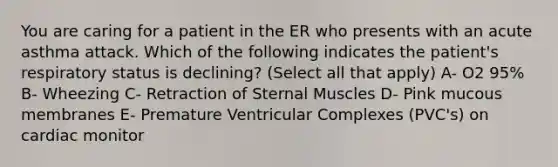 You are caring for a patient in the ER who presents with an acute asthma attack. Which of the following indicates the patient's respiratory status is declining? (Select all that apply) A- O2 95% B- Wheezing C- Retraction of Sternal Muscles D- Pink mucous membranes E- Premature Ventricular Complexes (PVC's) on cardiac monitor