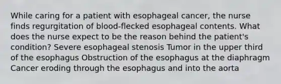 While caring for a patient with esophageal cancer, the nurse finds regurgitation of blood-flecked esophageal contents. What does the nurse expect to be the reason behind the patient's condition? Severe esophageal stenosis Tumor in the upper third of the esophagus Obstruction of the esophagus at the diaphragm Cancer eroding through the esophagus and into the aorta