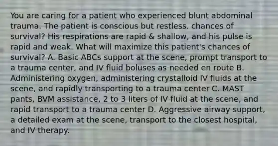 You are caring for a patient who experienced blunt abdominal trauma. The patient is conscious but restless. chances of survival? His respirations are rapid & shallow, and his pulse is rapid and weak. What will maximize this patient's chances of survival? A. Basic ABCs support at the scene, prompt transport to a trauma center, and IV fluid boluses as needed en route B. Administering oxygen, administering crystalloid IV fluids at the scene, and rapidly transporting to a trauma center C. MAST pants, BVM assistance, 2 to 3 liters of IV fluid at the scene, and rapid transport to a trauma center D. Aggressive airway support, a detailed exam at the scene, transport to the closest hospital, and IV therapy.